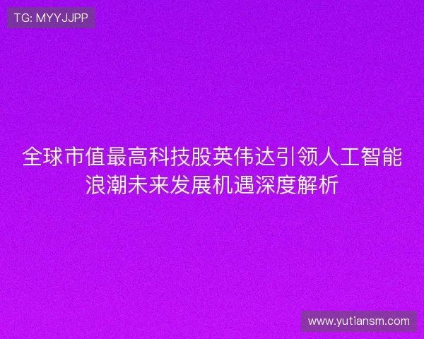 全球市值最高科技股英伟达引领人工智能浪潮未来发展机遇深度解析